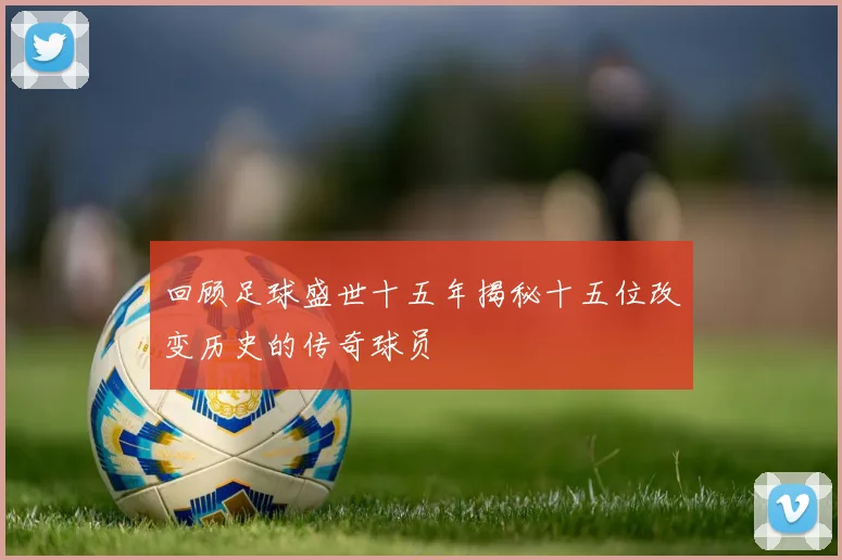 回顾足球盛世十五年揭秘十五位改变历史的传奇球员