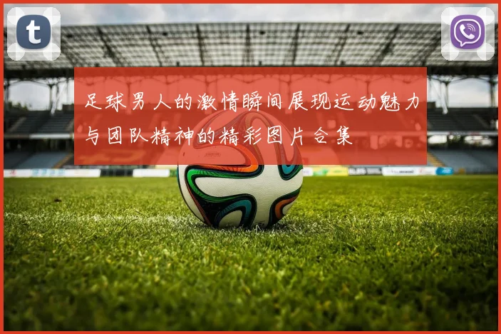 足球男人的激情瞬间展现运动魅力与团队精神的精彩图片合集